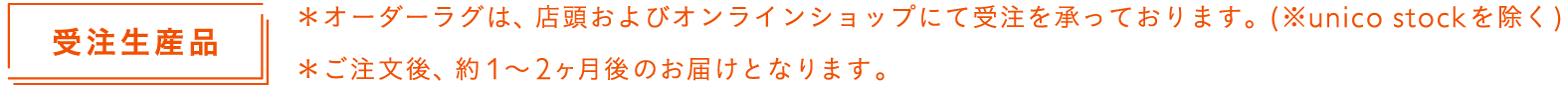 オーダーラグは、店頭およびオンラインショップにて受注を承っております。（※unico stockを除く）ご注文後、約1〜2ヶ月後のお届けとなります。
